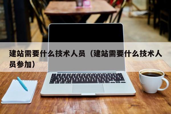 建站需要什么技术人员(建站需要什么技术人员参加)